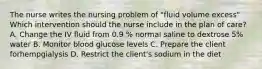 The nurse writes the nursing problem of "fluid volume excess" Which intervention should the nurse include in the plan of care? A. Change the IV fluid from 0.9 % normal saline to dextrose 5% water B. Monitor blood glucose levels C. Prepare the client forhempgialysis D. Restrict the client's sodium in the diet