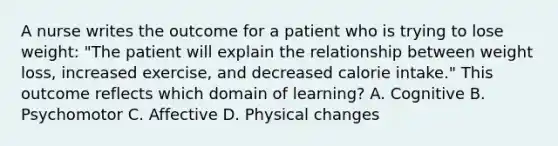 A nurse writes the outcome for a patient who is trying to lose weight: "The patient will explain the relationship between weight loss, increased exercise, and decreased calorie intake." This outcome reflects which domain of learning? A. Cognitive B. Psychomotor C. Affective D. Physical changes