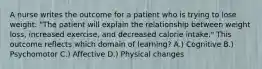 A nurse writes the outcome for a patient who is trying to lose weight: "The patient will explain the relationship between weight loss, increased exercise, and decreased calorie intake." This outcome reflects which domain of learning? A.) Cognitive B.) Psychomotor C.) Affective D.) Physical changes