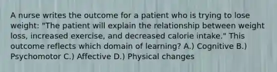 A nurse writes the outcome for a patient who is trying to lose weight: "The patient will explain the relationship between weight loss, increased exercise, and decreased calorie intake." This outcome reflects which domain of learning? A.) Cognitive B.) Psychomotor C.) Affective D.) Physical changes