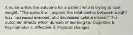 A nurse writes the outcome for a patient who is trying to lose weight: "The patient will explain the relationship between weight loss, increased exercise, and decreased calorie intake." This outcome reflects which domain of learning? a. Cognitive b. Psychomotor c. Affective d. Physical changes