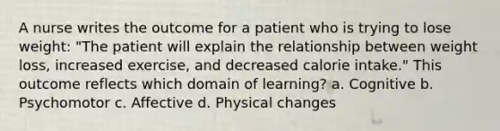 A nurse writes the outcome for a patient who is trying to lose weight: "The patient will explain the relationship between weight loss, increased exercise, and decreased calorie intake." This outcome reflects which domain of learning? a. Cognitive b. Psychomotor c. Affective d. Physical changes