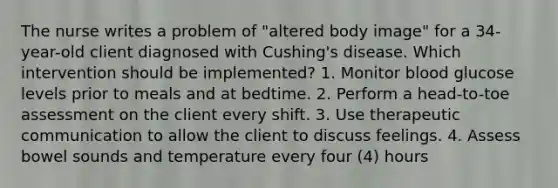 The nurse writes a problem of "altered body image" for a 34-year-old client diagnosed with Cushing's disease. Which intervention should be implemented? 1. Monitor blood glucose levels prior to meals and at bedtime. 2. Perform a head-to-toe assessment on the client every shift. 3. Use therapeutic communication to allow the client to discuss feelings. 4. Assess bowel sounds and temperature every four (4) hours