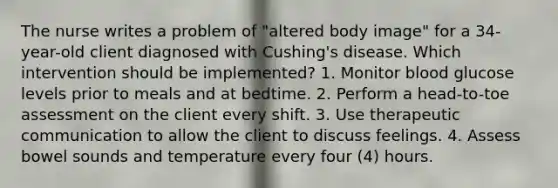 The nurse writes a problem of "altered body image" for a 34-year-old client diagnosed with Cushing's disease. Which intervention should be implemented? 1. Monitor blood glucose levels prior to meals and at bedtime. 2. Perform a head-to-toe assessment on the client every shift. 3. Use therapeutic communication to allow the client to discuss feelings. 4. Assess bowel sounds and temperature every four (4) hours.