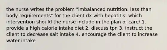 the nurse writes the problem "imbalanced nutrition: less than body requirements" for the client dx with hepatitis. which intervention should the nurse include in the plan of care/ 1. provide a high calorie intake diet 2. discuss tpn 3. instruct the client to decrease salt intake 4. encourage the client to increase water intake