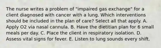 The nurse writes a problem of "impaired gas exchange" for a client diagnosed with cancer with a lung. Which interventions should be included in the plan of care? Select all that apply. A. Apply O2 via nasal cannula. B. Have the dietitian plan for 6 small meals per day. C. Place the client in respiratory isolation. D. Assess vital signs for fever. E. Listen to lung sounds every shift.