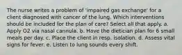 The nurse writes a problem of 'impaired gas exchange' for a client diagnosed with cancer of the lung. Which interventions should be included for the plan of care? Select all that apply. a. Apply O2 via nasal cannula. b. Have the dietician plan for 6 small meals per day. c. Place the client in resp. isolation. d. Assess vital signs for fever. e. Listen to lung sounds every shift.