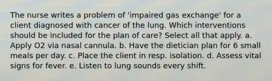 The nurse writes a problem of 'impaired gas exchange' for a client diagnosed with cancer of the lung. Which interventions should be included for the plan of care? Select all that apply. a. Apply O2 via nasal cannula. b. Have the dietician plan for 6 small meals per day. c. Place the client in resp. isolation. d. Assess vital signs for fever. e. Listen to lung sounds every shift.