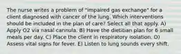 The nurse writes a problem of "impaired gas exchange" for a client diagnosed with cancer of the lung. Which interventions should be included in the plan of care? Select all that apply. A) Apply O2 via nasal cannula. B) Have the dietitian plan for 6 small meals per day. C) Place the client in respiratory isolation. D) Assess vital signs for fever. E) Listen to lung sounds every shift.