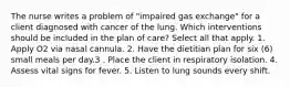 The nurse writes a problem of "impaired gas exchange" for a client diagnosed with cancer of the lung. Which interventions should be included in the plan of care? Select all that apply. 1. Apply O2 via nasal cannula. 2. Have the dietitian plan for six (6) small meals per day.3 . Place the client in respiratory isolation. 4. Assess vital signs for fever. 5. Listen to lung sounds every shift.