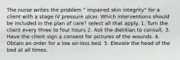 The nurse writes the problem " impaired skin integrity" for a client with a stage IV pressure ulcer. Which interventions should be included in the plan of care? select all that apply. 1. Turn the client every three to four hours 2. Ask the dietitian to consult. 3. Have the client sign a consent for pictures of the wounds. 4. Obtain an order for a low air-loss bed. 5. Elevate the head of the bed at all times.