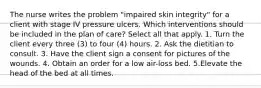 The nurse writes the problem "impaired skin integrity" for a client with stage IV pressure ulcers. Which interventions should be included in the plan of care? Select all that apply. 1. Turn the client every three (3) to four (4) hours. 2. Ask the dietitian to consult. 3. Have the client sign a consent for pictures of the wounds. 4. Obtain an order for a low air-loss bed. 5.Elevate the head of the bed at all times.