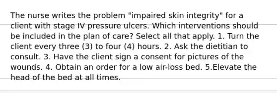 The nurse writes the problem "impaired skin integrity" for a client with stage IV pressure ulcers. Which interventions should be included in the plan of care? Select all that apply. 1. Turn the client every three (3) to four (4) hours. 2. Ask the dietitian to consult. 3. Have the client sign a consent for pictures of the wounds. 4. Obtain an order for a low air-loss bed. 5.Elevate the head of the bed at all times.