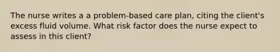 The nurse writes a a problem-based care plan, citing the client's excess fluid volume. What risk factor does the nurse expect to assess in this client?