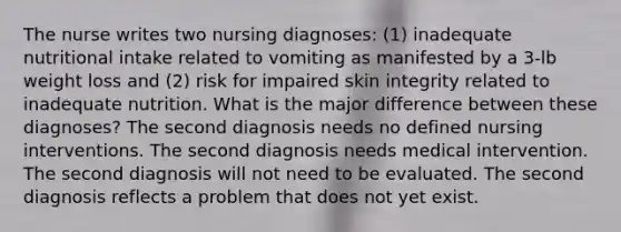 The nurse writes two nursing diagnoses: (1) inadequate nutritional intake related to vomiting as manifested by a 3-lb weight loss and (2) risk for impaired skin integrity related to inadequate nutrition. What is the major difference between these diagnoses? The second diagnosis needs no defined nursing interventions. The second diagnosis needs medical intervention. The second diagnosis will not need to be evaluated. The second diagnosis reflects a problem that does not yet exist.