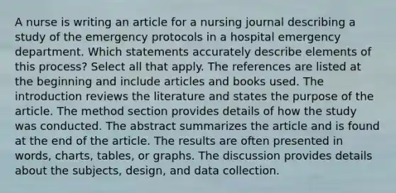 A nurse is writing an article for a nursing journal describing a study of the emergency protocols in a hospital emergency department. Which statements accurately describe elements of this process? Select all that apply. The references are listed at the beginning and include articles and books used. The introduction reviews the literature and states the purpose of the article. The method section provides details of how the study was conducted. The abstract summarizes the article and is found at the end of the article. The results are often presented in words, charts, tables, or graphs. The discussion provides details about the subjects, design, and data collection.