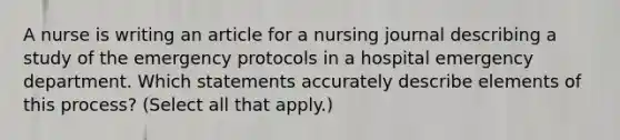 A nurse is writing an article for a nursing journal describing a study of the emergency protocols in a hospital emergency department. Which statements accurately describe elements of this process? (Select all that apply.)