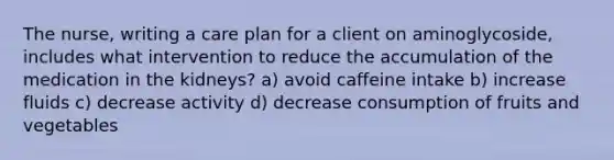 The nurse, writing a care plan for a client on aminoglycoside, includes what intervention to reduce the accumulation of the medication in the kidneys? a) avoid caffeine intake b) increase fluids c) decrease activity d) decrease consumption of fruits and vegetables