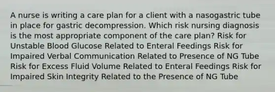 A nurse is writing a care plan for a client with a nasogastric tube in place for gastric decompression. Which risk nursing diagnosis is the most appropriate component of the care plan? Risk for Unstable Blood Glucose Related to Enteral Feedings Risk for Impaired Verbal Communication Related to Presence of NG Tube Risk for Excess Fluid Volume Related to Enteral Feedings Risk for Impaired Skin Integrity Related to the Presence of NG Tube