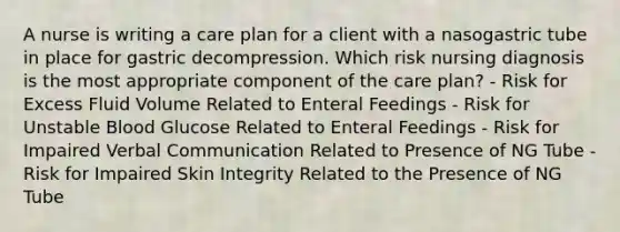 A nurse is writing a care plan for a client with a nasogastric tube in place for gastric decompression. Which risk nursing diagnosis is the most appropriate component of the care plan? - Risk for Excess Fluid Volume Related to Enteral Feedings - Risk for Unstable Blood Glucose Related to Enteral Feedings - Risk for Impaired Verbal Communication Related to Presence of NG Tube - Risk for Impaired Skin Integrity Related to the Presence of NG Tube