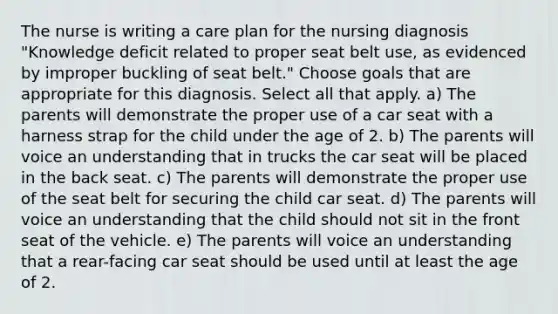 The nurse is writing a care plan for the nursing diagnosis "Knowledge deficit related to proper seat belt use, as evidenced by improper buckling of seat belt." Choose goals that are appropriate for this diagnosis. Select all that apply. a) The parents will demonstrate the proper use of a car seat with a harness strap for the child under the age of 2. b) The parents will voice an understanding that in trucks the car seat will be placed in the back seat. c) The parents will demonstrate the proper use of the seat belt for securing the child car seat. d) The parents will voice an understanding that the child should not sit in the front seat of the vehicle. e) The parents will voice an understanding that a rear-facing car seat should be used until at least the age of 2.