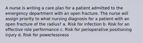 A nurse is writing a care plan for a patient admitted to the emergency department with an open fracture. The nurse will assign priority to what nursing diagnosis for a patient with an open fracture of the radius? a. Risk for infection b. Risk for an effective role performance c. Risk for perioperative positioning injury d. Risk for powerlessness