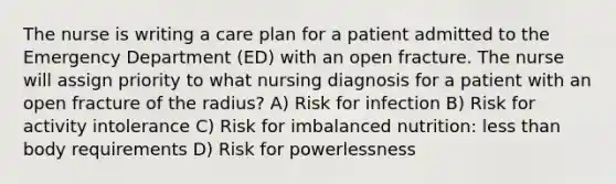 The nurse is writing a care plan for a patient admitted to the Emergency Department (ED) with an open fracture. The nurse will assign priority to what nursing diagnosis for a patient with an open fracture of the radius? A) Risk for infection B) Risk for activity intolerance C) Risk for imbalanced nutrition: less than body requirements D) Risk for powerlessness