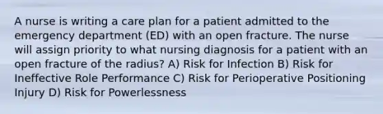 A nurse is writing a care plan for a patient admitted to the emergency department (ED) with an open fracture. The nurse will assign priority to what nursing diagnosis for a patient with an open fracture of the radius? A) Risk for Infection B) Risk for Ineffective Role Performance C) Risk for Perioperative Positioning Injury D) Risk for Powerlessness