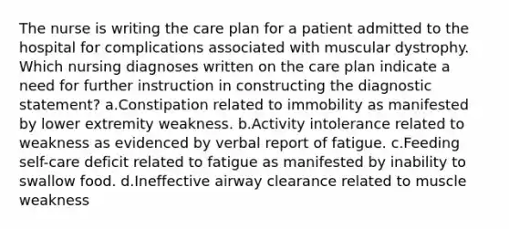 The nurse is writing the care plan for a patient admitted to the hospital for complications associated with muscular dystrophy. Which nursing diagnoses written on the care plan indicate a need for further instruction in constructing the diagnostic statement? a.Constipation related to immobility as manifested by lower extremity weakness. b.Activity intolerance related to weakness as evidenced by verbal report of fatigue. c.Feeding self-care deficit related to fatigue as manifested by inability to swallow food. d.Ineffective airway clearance related to muscle weakness