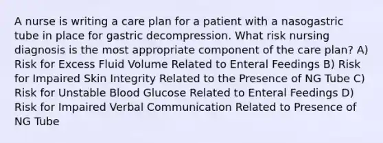 A nurse is writing a care plan for a patient with a nasogastric tube in place for gastric decompression. What risk nursing diagnosis is the most appropriate component of the care plan? A) Risk for Excess Fluid Volume Related to Enteral Feedings B) Risk for Impaired Skin Integrity Related to the Presence of NG Tube C) Risk for Unstable Blood Glucose Related to Enteral Feedings D) Risk for Impaired Verbal Communication Related to Presence of NG Tube