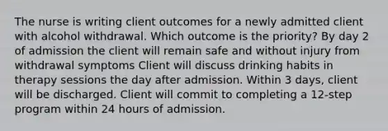 The nurse is writing client outcomes for a newly admitted client with alcohol withdrawal. Which outcome is the priority? By day 2 of admission the client will remain safe and without injury from withdrawal symptoms Client will discuss drinking habits in therapy sessions the day after admission. Within 3 days, client will be discharged. Client will commit to completing a 12-step program within 24 hours of admission.