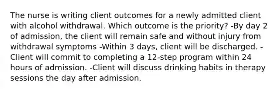 The nurse is writing client outcomes for a newly admitted client with alcohol withdrawal. Which outcome is the priority? -By day 2 of admission, the client will remain safe and without injury from withdrawal symptoms -Within 3 days, client will be discharged. -Client will commit to completing a 12-step program within 24 hours of admission. -Client will discuss drinking habits in therapy sessions the day after admission.