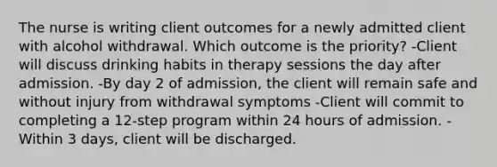 The nurse is writing client outcomes for a newly admitted client with alcohol withdrawal. Which outcome is the priority? -Client will discuss drinking habits in therapy sessions the day after admission. -By day 2 of admission, the client will remain safe and without injury from withdrawal symptoms -Client will commit to completing a 12-step program within 24 hours of admission. -Within 3 days, client will be discharged.