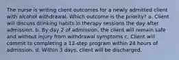 The nurse is writing client outcomes for a newly admitted client with alcohol withdrawal. Which outcome is the priority? a. Client will discuss drinking habits in therapy sessions the day after admission. b. By day 2 of admission, the client will remain safe and without injury from withdrawal symptoms c. Client will commit to completing a 12-step program within 24 hours of admission. d. Within 3 days, client will be discharged.