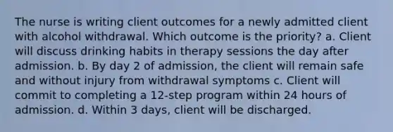 The nurse is writing client outcomes for a newly admitted client with alcohol withdrawal. Which outcome is the priority? a. Client will discuss drinking habits in therapy sessions the day after admission. b. By day 2 of admission, the client will remain safe and without injury from withdrawal symptoms c. Client will commit to completing a 12-step program within 24 hours of admission. d. Within 3 days, client will be discharged.