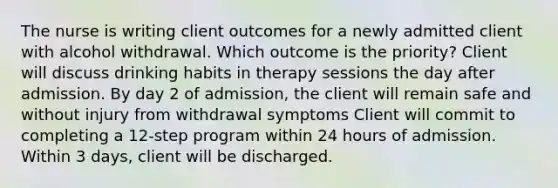 The nurse is writing client outcomes for a newly admitted client with alcohol withdrawal. Which outcome is the priority? Client will discuss drinking habits in therapy sessions the day after admission. By day 2 of admission, the client will remain safe and without injury from withdrawal symptoms Client will commit to completing a 12-step program within 24 hours of admission. Within 3 days, client will be discharged.