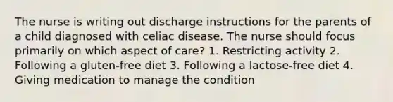 The nurse is writing out discharge instructions for the parents of a child diagnosed with celiac disease. The nurse should focus primarily on which aspect of care? 1. Restricting activity 2. Following a gluten-free diet 3. Following a lactose-free diet 4. Giving medication to manage the condition