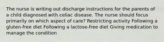 The nurse is writing out discharge instructions for the parents of a child diagnosed with celiac disease. The nurse should focus primarily on which aspect of care? Restricting activity Following a gluten-free diet Following a lactose-free diet Giving medication to manage the condition