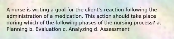 A nurse is writing a goal for the client's reaction following the administration of a medication. This action should take place during which of the following phases of the nursing process? a. Planning b. Evaluation c. Analyzing d. Assessment