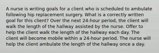 A nurse is writing goals for a client who is scheduled to ambulate following hip replacement surgery. What is a correctly written goal for this client? Over the next 24-hour period, the client will walk the length of the hallway assisted by the nurse. Offer to help the client walk the length of the hallway each day. The client will become mobile within a 24-hour period. The nurse will help the client ambulate the length of the hallway once a day.