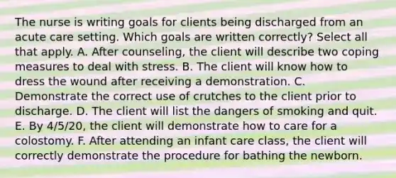 The nurse is writing goals for clients being discharged from an acute care setting. Which goals are written correctly? Select all that apply. A. After counseling, the client will describe two coping measures to deal with stress. B. The client will know how to dress the wound after receiving a demonstration. C. Demonstrate the correct use of crutches to the client prior to discharge. D. The client will list the dangers of smoking and quit. E. By 4/5/20, the client will demonstrate how to care for a colostomy. F. After attending an infant care class, the client will correctly demonstrate the procedure for bathing the newborn.