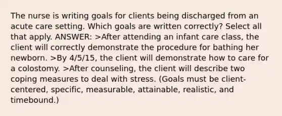 The nurse is writing goals for clients being discharged from an acute care setting. Which goals are written correctly? Select all that apply. ANSWER: >After attending an infant care class, the client will correctly demonstrate the procedure for bathing her newborn. >By 4/5/15, the client will demonstrate how to care for a colostomy. >After counseling, the client will describe two coping measures to deal with stress. (Goals must be client-centered, specific, measurable, attainable, realistic, and timebound.)