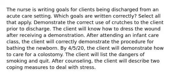 The nurse is writing goals for clients being discharged from an acute care setting. Which goals are written correctly? Select all that apply. Demonstrate the correct use of crutches to the client prior to discharge. The client will know how to dress the wound after receiving a demonstration. After attending an infant care class, the client will correctly demonstrate the procedure for bathing the newborn. By 4/5/20, the client will demonstrate how to care for a colostomy. The client will list the dangers of smoking and quit. After counseling, the client will describe two coping measures to deal with stress.