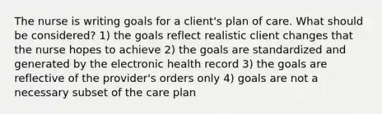 The nurse is writing goals for a client's plan of care. What should be considered? 1) the goals reflect realistic client changes that the nurse hopes to achieve 2) the goals are standardized and generated by the electronic health record 3) the goals are reflective of the provider's orders only 4) goals are not a necessary subset of the care plan