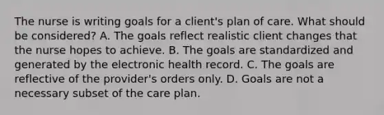 The nurse is writing goals for a client's plan of care. What should be considered? A. The goals reflect realistic client changes that the nurse hopes to achieve. B. The goals are standardized and generated by the electronic health record. C. The goals are reflective of the provider's orders only. D. Goals are not a necessary subset of the care plan.