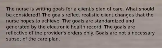 The nurse is writing goals for a client's plan of care. What should be considered? The goals reflect realistic client changes that the nurse hopes to achieve. The goals are standardized and generated by the electronic health record. The goals are reflective of the provider's orders only. Goals are not a necessary subset of the care plan.