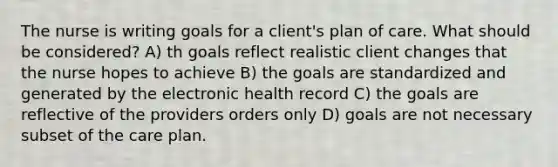 The nurse is writing goals for a client's plan of care. What should be considered? A) th goals reflect realistic client changes that the nurse hopes to achieve B) the goals are standardized and generated by the electronic health record C) the goals are reflective of the providers orders only D) goals are not necessary subset of the care plan.