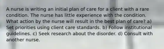 A nurse is writing an initial plan of care for a client with a rare condition. The nurse has little experience with the condition. What action by the nurse will result in the best plan of care? a) Set priorities using client care standards. b) Follow institutional guidelines. c) Seek research about the disorder. d) Consult with another nurse.