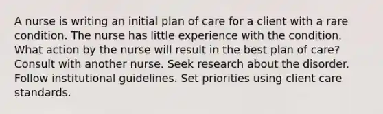 A nurse is writing an initial plan of care for a client with a rare condition. The nurse has little experience with the condition. What action by the nurse will result in the best plan of care? Consult with another nurse. Seek research about the disorder. Follow institutional guidelines. Set priorities using client care standards.