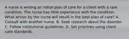 A nurse is writing an initial plan of care for a client with a rare condition. The nurse has little experience with the condition. What action by the nurse will result in the best plan of care? A. Consult with another nurse. B. Seek research about the disorder. C. Follow institutional guidelines. D. Set priorities using client care standards.